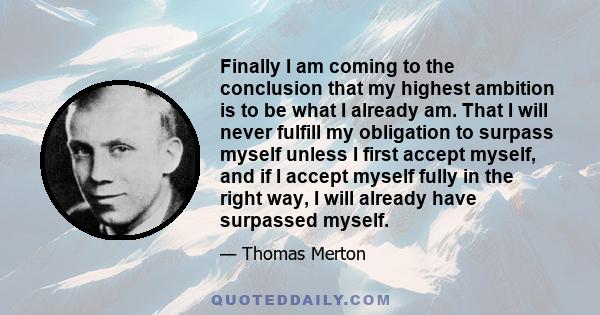 Finally I am coming to the conclusion that my highest ambition is to be what I already am. That I will never fulfill my obligation to surpass myself unless I first accept myself, and if I accept myself fully in the