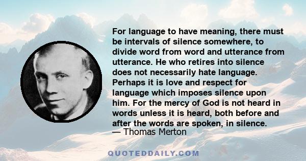 For language to have meaning, there must be intervals of silence somewhere, to divide word from word and utterance from utterance. He who retires into silence does not necessarily hate language. Perhaps it is love and