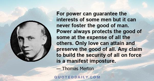 For power can guarantee the interests of some men but it can never foster the good of man. Power always protects the good of some at the expense of all the others. Only love can attain and preserve the good of all. Any