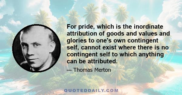 For pride, which is the inordinate attribution of goods and values and glories to one's own contingent self, cannot exist where there is no contingent self to which anything can be attributed.