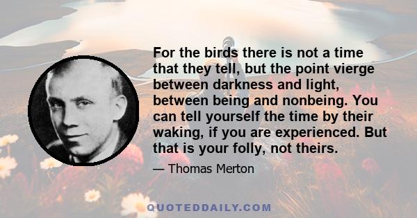 For the birds there is not a time that they tell, but the point vierge between darkness and light, between being and nonbeing. You can tell yourself the time by their waking, if you are experienced. But that is your