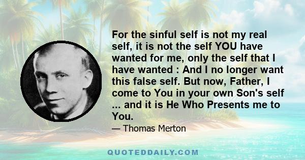 For the sinful self is not my real self, it is not the self YOU have wanted for me, only the self that I have wanted : And I no longer want this false self. But now, Father, I come to You in your own Son's self ... and