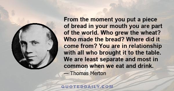 From the moment you put a piece of bread in your mouth you are part of the world. Who grew the wheat? Who made the bread? Where did it come from? You are in relationship with all who brought it to the table. We are