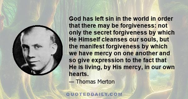 God has left sin in the world in order that there may be forgiveness: not only the secret forgiveness by which He Himself cleanses our souls, but the manifest forgiveness by which we have mercy on one another and so