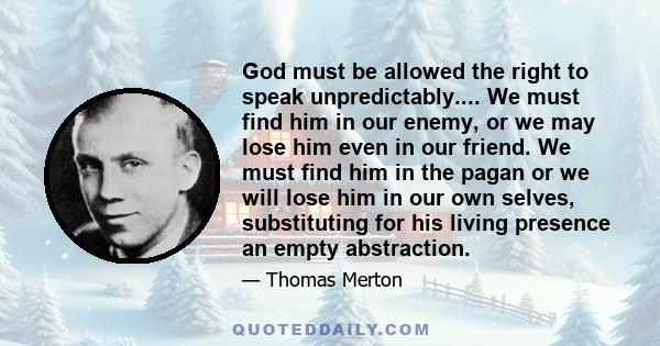 God must be allowed the right to speak unpredictably.... We must find him in our enemy, or we may lose him even in our friend. We must find him in the pagan or we will lose him in our own selves, substituting for his