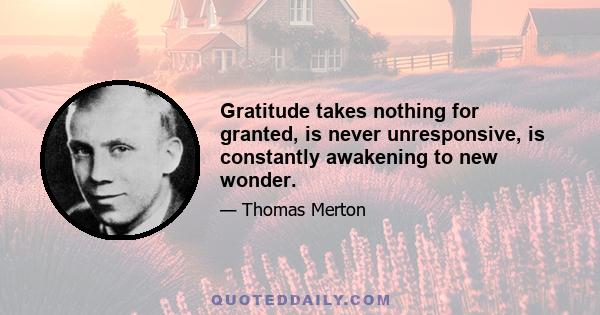 Gratitude takes nothing for granted, is never unresponsive, is constantly awakening to new wonder.