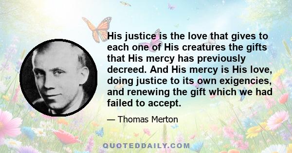 His justice is the love that gives to each one of His creatures the gifts that His mercy has previously decreed. And His mercy is His love, doing justice to its own exigencies, and renewing the gift which we had failed