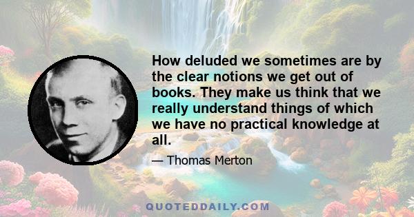 How deluded we sometimes are by the clear notions we get out of books. They make us think that we really understand things of which we have no practical knowledge at all.