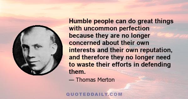 Humble people can do great things with uncommon perfection because they are no longer concerned about their own interests and their own reputation, and therefore they no longer need to waste their efforts in defending