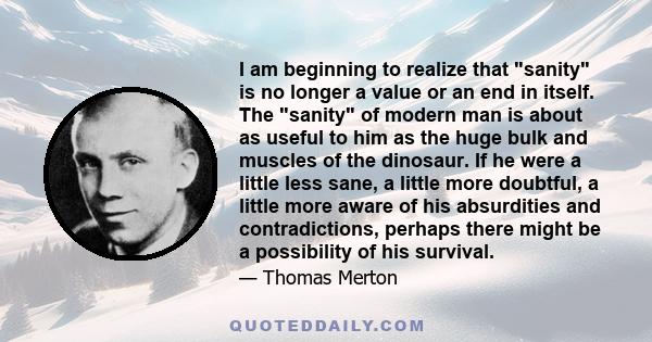 I am beginning to realize that sanity is no longer a value or an end in itself. The sanity of modern man is about as useful to him as the huge bulk and muscles of the dinosaur. If he were a little less sane, a little