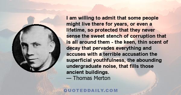 I am willing to admit that some people might live there for years, or even a lifetime, so protected that they never sense the sweet stench of corruption that is all around them - the keen, thin scent of decay that