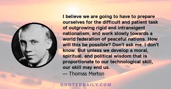 I believe we are going to have to prepare ourselves for the difficult and patient task of outgrowing rigid and intransigent nationalism, and work slowly towards a world federation of peaceful nations. How will this be