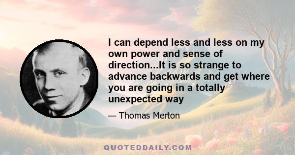 I can depend less and less on my own power and sense of direction...It is so strange to advance backwards and get where you are going in a totally unexpected way