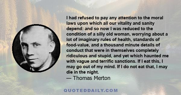 I had refused to pay any attention to the moral laws upon which all our vitality and sanity depend: and so now I was reduced to the condition of a silly old woman, worrying about a lot of imaginary rules of health,