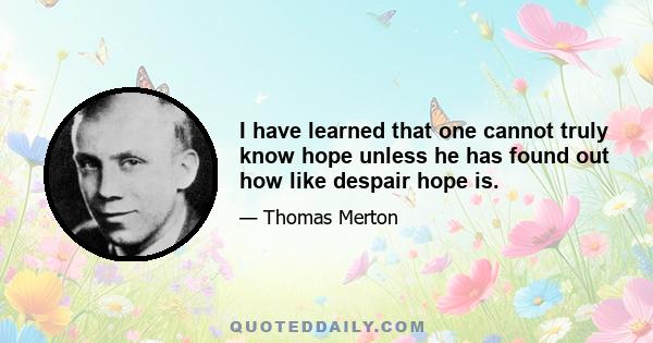 I have learned that one cannot truly know hope unless he has found out how like despair hope is.