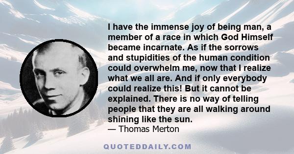 I have the immense joy of being man, a member of a race in which God Himself became incarnate. As if the sorrows and stupidities of the human condition could overwhelm me, now that I realize what we all are. And if only 