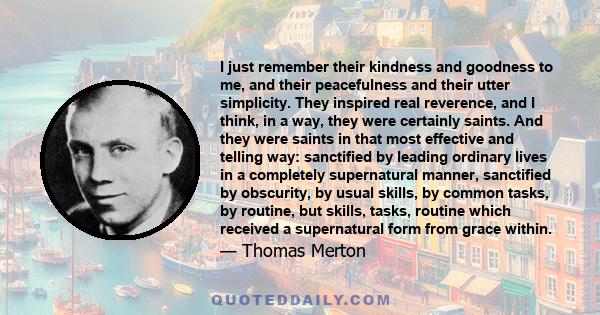 I just remember their kindness and goodness to me, and their peacefulness and their utter simplicity. They inspired real reverence, and I think, in a way, they were certainly saints. And they were saints in that most