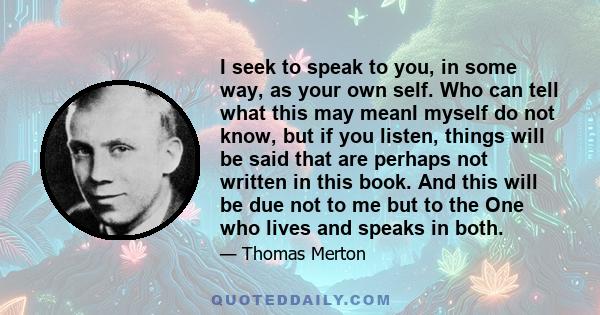 I seek to speak to you, in some way, as your own self. Who can tell what this may meanI myself do not know, but if you listen, things will be said that are perhaps not written in this book. And this will be due not to