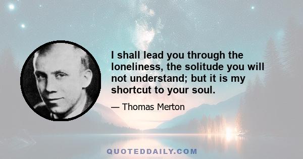 I shall lead you through the loneliness, the solitude you will not understand; but it is my shortcut to your soul.