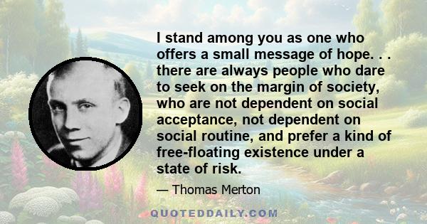 I stand among you as one who offers a small message of hope. . . there are always people who dare to seek on the margin of society, who are not dependent on social acceptance, not dependent on social routine, and prefer 