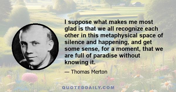 I suppose what makes me most glad is that we all recognize each other in this metaphysical space of silence and happening, and get some sense, for a moment, that we are full of paradise without knowing it.