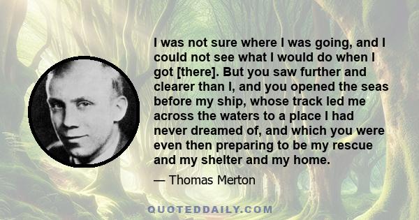 I was not sure where I was going, and I could not see what I would do when I got [there]. But you saw further and clearer than I, and you opened the seas before my ship, whose track led me across the waters to a place I 