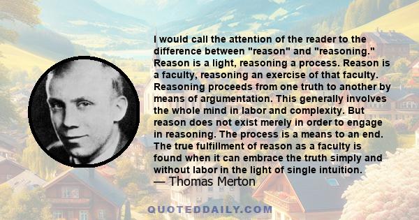 I would call the attention of the reader to the difference between reason and reasoning. Reason is a light, reasoning a process. Reason is a faculty, reasoning an exercise of that faculty. Reasoning proceeds from one