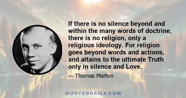 If there is no silence beyond and within the many words of doctrine, there is no religion, only a religious ideology. For religion goes beyond words and actions, and attains to the ultimate Truth only in silence and