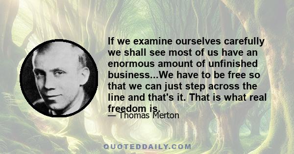 If we examine ourselves carefully we shall see most of us have an enormous amount of unfinished business...We have to be free so that we can just step across the line and that's it. That is what real freedom is.