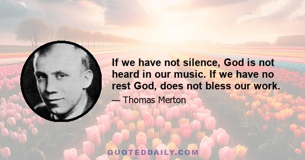 If we have not silence, God is not heard in our music. If we have no rest God, does not bless our work.