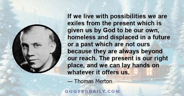 If we live with possibilities we are exiles from the present which is given us by God to be our own, homeless and displaced in a future or a past which are not ours because they are always beyond our reach. The present