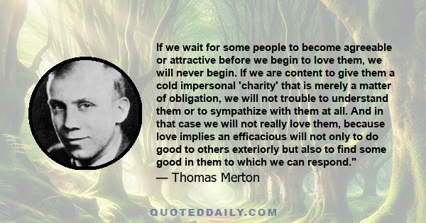 If we wait for some people to become agreeable or attractive before we begin to love them, we will never begin. If we are content to give them a cold impersonal 'charity' that is merely a matter of obligation, we will