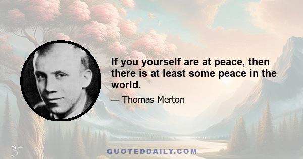 If you yourself are at peace, then there is at least some peace in the world.