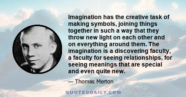 Imagination has the creative task of making symbols, joining things together in such a way that they throw new light on each other and on everything around them. The imagination is a discovering faculty, a faculty for