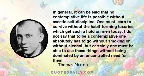 In general, it can be said that no contemplative life is possible without ascetic self-discipline. One must learn to survive without the habit-forming luxuries which get such a hold on men today. I do not say that to be 