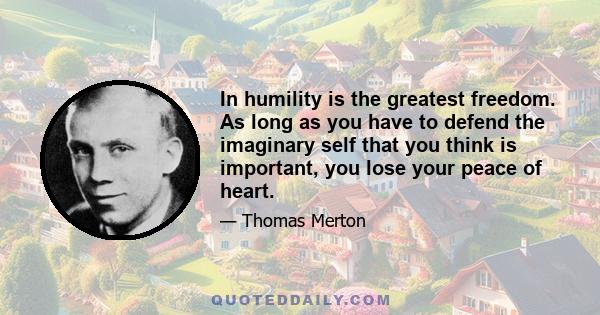 In humility is the greatest freedom. As long as you have to defend the imaginary self that you think is important, you lose your piece of heart. As soon as you compare that shadow with the shadows of other people, you