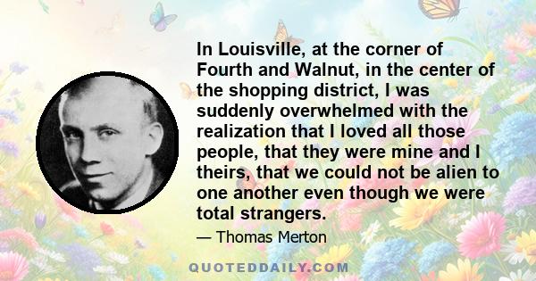 In Louisville, at the corner of Fourth and Walnut, in the center of the shopping district, I was suddenly overwhelmed with the realization that I loved all those people, that they were mine and I theirs, that we could