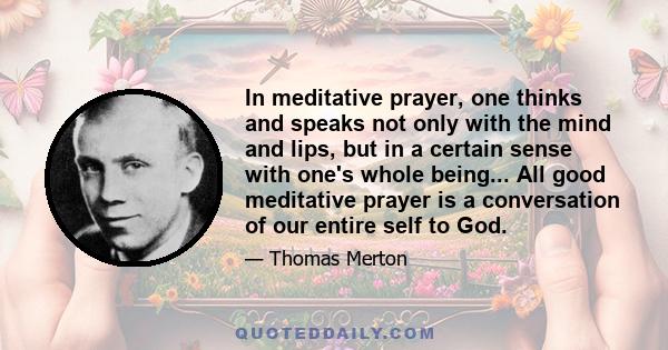 In meditative prayer, one thinks and speaks not only with the mind and lips, but in a certain sense with one's whole being... All good meditative prayer is a conversation of our entire self to God.