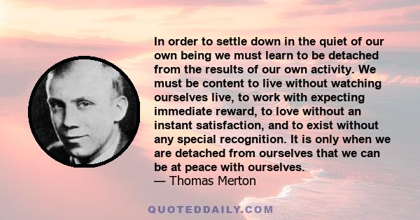 In order to settle down in the quiet of our own being we must learn to be detached from the results of our own activity. We must be content to live without watching ourselves live, to work with expecting immediate