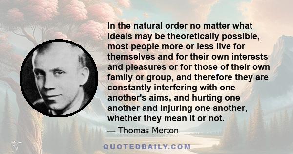 In the natural order no matter what ideals may be theoretically possible, most people more or less live for themselves and for their own interests and pleasures or for those of their own family or group, and therefore