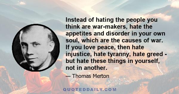 Instead of hating the people you think are war-makers, hate the appetites and disorder in your own soul, which are the causes of war. If you love peace, then hate injustice, hate tyranny, hate greed - but hate these