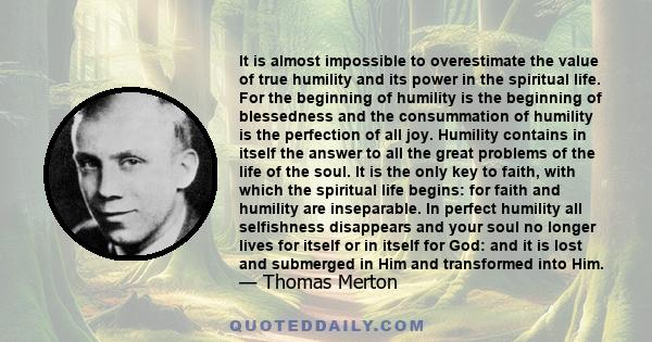 It is almost impossible to overestimate the value of true humility and its power in the spiritual life. For the beginning of humility is the beginning of blessedness and the consummation of humility is the perfection of 