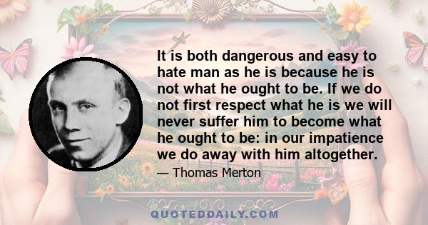 It is both dangerous and easy to hate man as he is because he is not what he ought to be. If we do not first respect what he is we will never suffer him to become what he ought to be: in our impatience we do away with