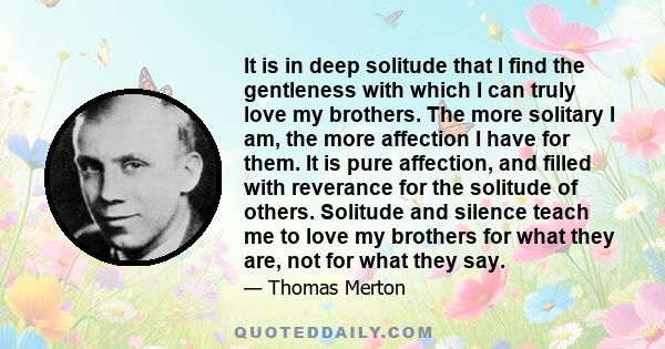 It is in deep solitude that I find the gentleness with which I can truly love my brothers. The more solitary I am, the more affection I have for them. It is pure affection, and filled with reverance for the solitude of