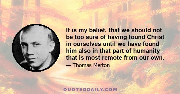 It is my belief, that we should not be too sure of having found Christ in ourselves until we have found him also in that part of humanity that is most remote from our own.