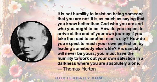 It is not humility to insist on being someone that you are not. It is as much as saying that you know better than God who you are and who you ought to be. How do you expect to arrive at the end of your own journey if