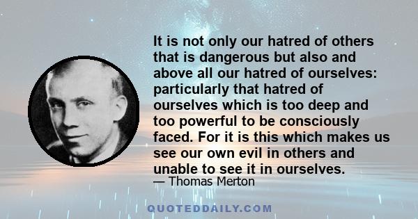 It is not only our hatred of others that is dangerous but also and above all our hatred of ourselves: particularly that hatred of ourselves which is too deep and too powerful to be consciously faced. For it is this