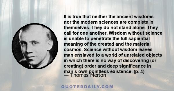 It is true that neither the ancient wisdoms nor the modern sciences are complete in themselves. They do not stand alone. They call for one another. Wisdom without science is unable to penetrate the full sapiential