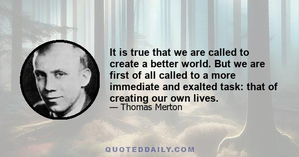 It is true that we are called to create a better world. But we are first of all called to a more immediate and exalted task: that of creating our own lives.