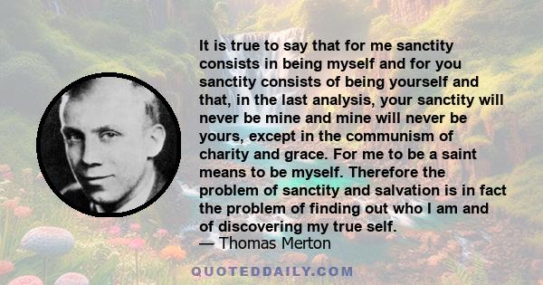 It is true to say that for me sanctity consists in being myself and for you sanctity consists of being yourself and that, in the last analysis, your sanctity will never be mine and mine will never be yours, except in